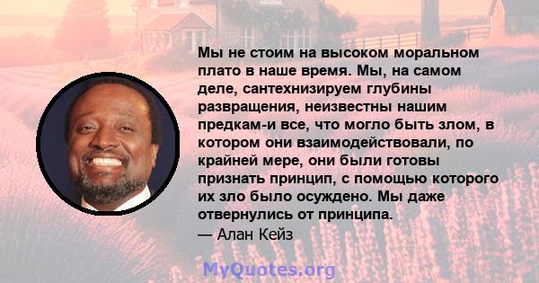 Мы не стоим на высоком моральном плато в наше время. Мы, на самом деле, сантехнизируем глубины развращения, неизвестны нашим предкам-и все, что могло быть злом, в котором они взаимодействовали, по крайней мере, они были 