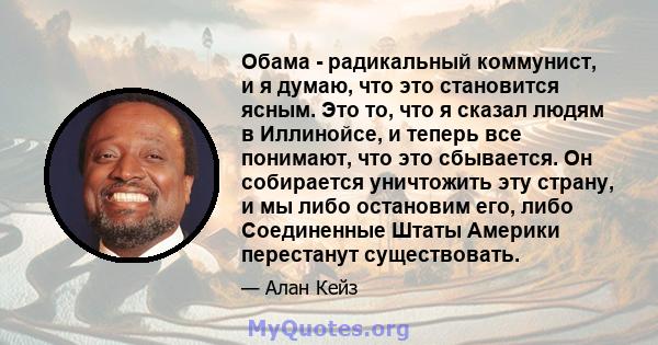 Обама - радикальный коммунист, и я думаю, что это становится ясным. Это то, что я сказал людям в Иллинойсе, и теперь все понимают, что это сбывается. Он собирается уничтожить эту страну, и мы либо остановим его, либо