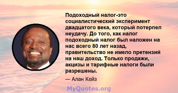 Подоходный налог-это социалистический эксперимент двадцатого века, который потерпел неудачу. До того, как налог подоходный налог был наложен на нас всего 80 лет назад, правительство не имело претензий на наш доход.