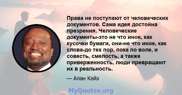 Права не поступают от человеческих документов. Сама идея достойна презрения. Человеческие документы-это не что иное, как кусочки бумаги, они-не что иное, как слова-до тех пор, пока по воле, и совесть, смелость, а также