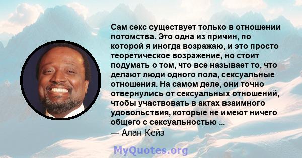 Сам секс существует только в отношении потомства. Это одна из причин, по которой я иногда возражаю, и это просто теоретическое возражение, но стоит подумать о том, что все называет то, что делают люди одного пола,