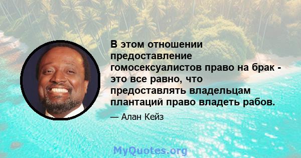 В этом отношении предоставление гомосексуалистов право на брак - это все равно, что предоставлять владельцам плантаций право владеть рабов.