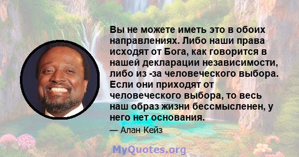 Вы не можете иметь это в обоих направлениях. Либо наши права исходят от Бога, как говорится в нашей декларации независимости, либо из -за человеческого выбора. Если они приходят от человеческого выбора, то весь наш