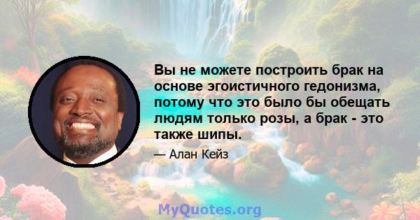 Вы не можете построить брак на основе эгоистичного гедонизма, потому что это было бы обещать людям только розы, а брак - это также шипы.