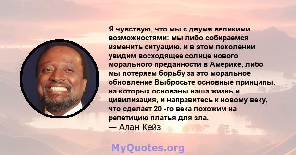 Я чувствую, что мы с двумя великими возможностями: мы либо собираемся изменить ситуацию, и в этом поколении увидим восходящее солнце нового морального преданности в Америке, либо мы потеряем борьбу за это моральное