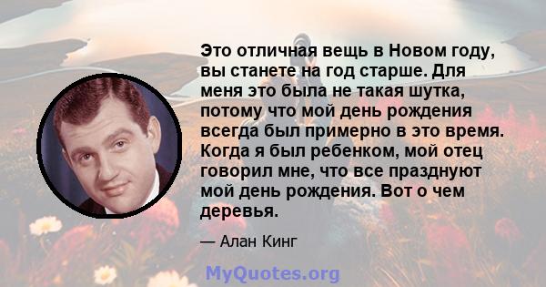 Это отличная вещь в Новом году, вы станете на год старше. Для меня это была не такая шутка, потому что мой день рождения всегда был примерно в это время. Когда я был ребенком, мой отец говорил мне, что все празднуют мой 