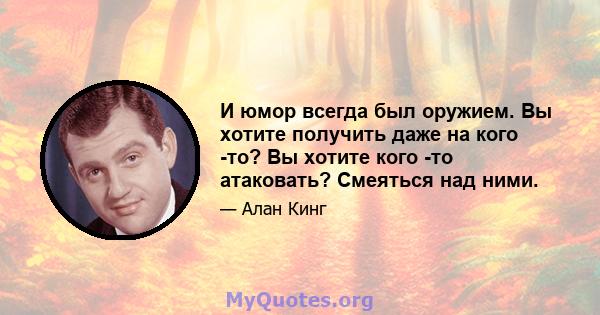 И юмор всегда был оружием. Вы хотите получить даже на кого -то? Вы хотите кого -то атаковать? Смеяться над ними.