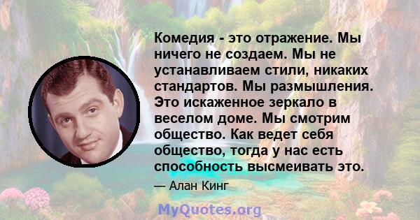 Комедия - это отражение. Мы ничего не создаем. Мы не устанавливаем стили, никаких стандартов. Мы размышления. Это искаженное зеркало в веселом доме. Мы смотрим общество. Как ведет себя общество, тогда у нас есть