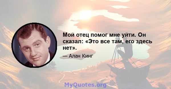 Мой отец помог мне уйти. Он сказал: «Это все там, его здесь нет».