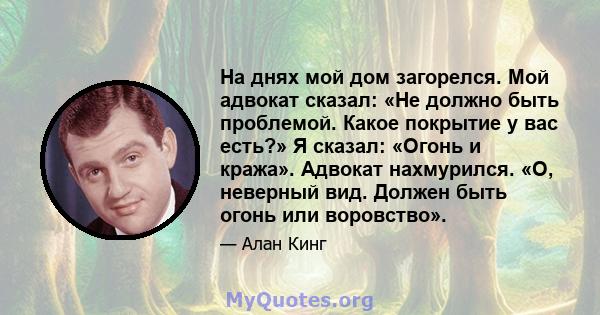 На днях мой дом загорелся. Мой адвокат сказал: «Не должно быть проблемой. Какое покрытие у вас есть?» Я сказал: «Огонь и кража». Адвокат нахмурился. «О, неверный вид. Должен быть огонь или воровство».