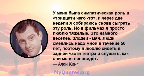 У меня была симпатическая роль в «тридцати чего -то», и через две недели я собираюсь снова сыграть эту роль. Но в фильмах я просто люблю тяжелые. Это намного веселее. Злодеи - мяч. Люди смеялись надо мной в течение 50