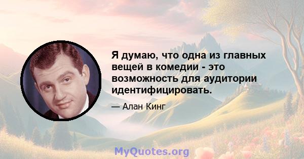 Я думаю, что одна из главных вещей в комедии - это возможность для аудитории идентифицировать.