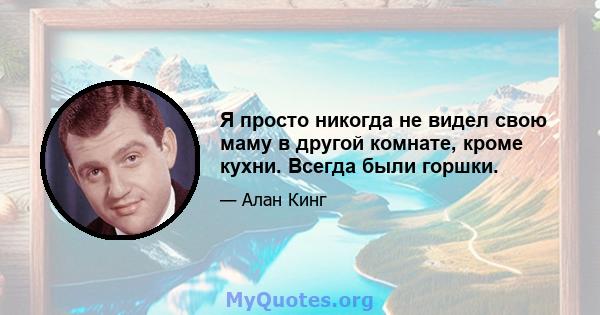 Я просто никогда не видел свою маму в другой комнате, кроме кухни. Всегда были горшки.