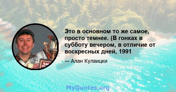 Это в основном то же самое, просто темнее. (В гонках в субботу вечером, в отличие от воскресных дней, 1991