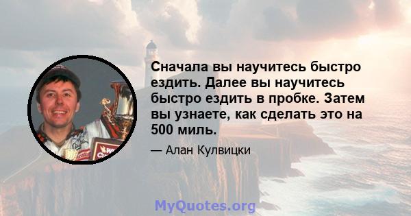 Сначала вы научитесь быстро ездить. Далее вы научитесь быстро ездить в пробке. Затем вы узнаете, как сделать это на 500 миль.