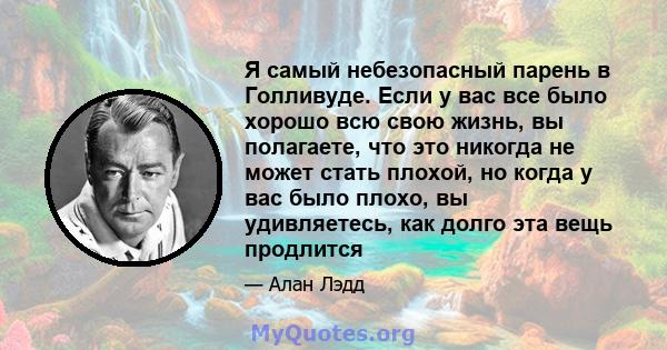 Я самый небезопасный парень в Голливуде. Если у вас все было хорошо всю свою жизнь, вы полагаете, что это никогда не может стать плохой, но когда у вас было плохо, вы удивляетесь, как долго эта вещь продлится