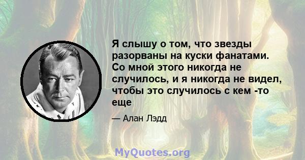 Я слышу о том, что звезды разорваны на куски фанатами. Со мной этого никогда не случилось, и я никогда не видел, чтобы это случилось с кем -то еще