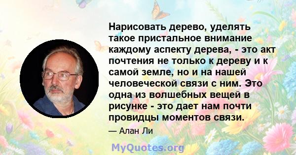 Нарисовать дерево, уделять такое пристальное внимание каждому аспекту дерева, - это акт почтения не только к дереву и к самой земле, но и на нашей человеческой связи с ним. Это одна из волшебных вещей в рисунке - это