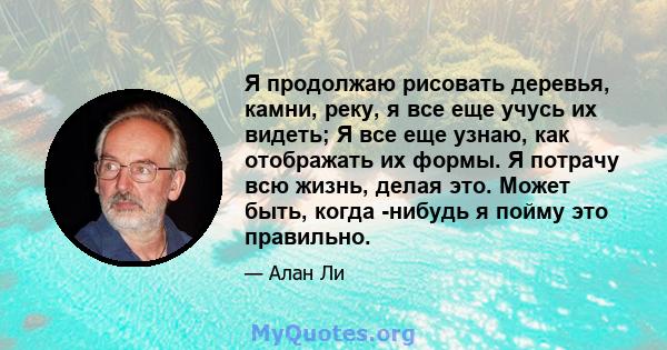 Я продолжаю рисовать деревья, камни, реку, я все еще учусь их видеть; Я все еще узнаю, как отображать их формы. Я потрачу всю жизнь, делая это. Может быть, когда -нибудь я пойму это правильно.