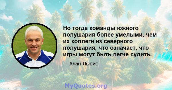 Но тогда команды южного полушария более умелыми, чем их коллеги из северного полушария, что означает, что игры могут быть легче судить.