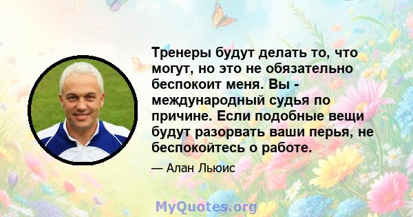 Тренеры будут делать то, что могут, но это не обязательно беспокоит меня. Вы - международный судья по причине. Если подобные вещи будут разорвать ваши перья, не беспокойтесь о работе.