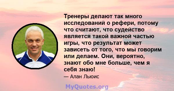 Тренеры делают так много исследований о рефери, потому что считают, что судейство является такой важной частью игры, что результат может зависеть от того, что мы говорим или делаем. Они, вероятно, знают обо мне больше,