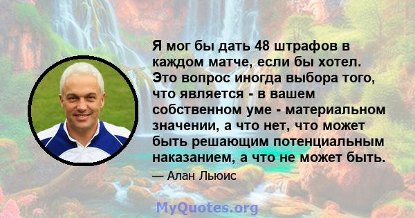 Я мог бы дать 48 штрафов в каждом матче, если бы хотел. Это вопрос иногда выбора того, что является - в вашем собственном уме - материальном значении, а что нет, что может быть решающим потенциальным наказанием, а что