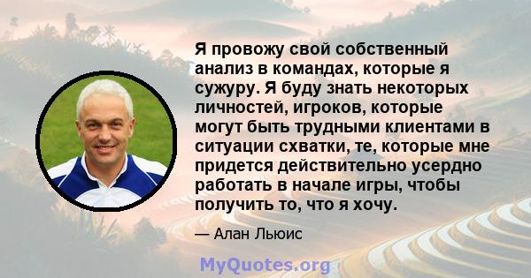 Я провожу свой собственный анализ в командах, которые я сужуру. Я буду знать некоторых личностей, игроков, которые могут быть трудными клиентами в ситуации схватки, те, которые мне придется действительно усердно