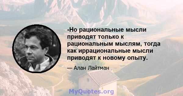 -Но рациональные мысли приводят только к рациональным мыслям, тогда как иррациональные мысли приводят к новому опыту.