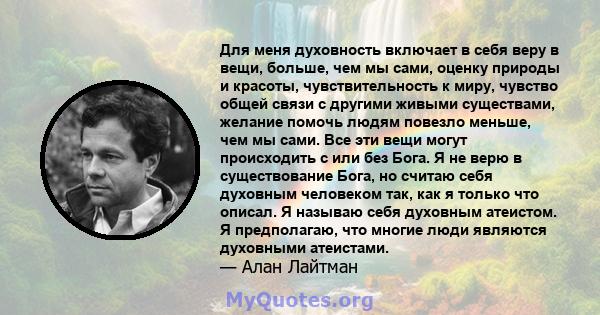 Для меня духовность включает в себя веру в вещи, больше, чем мы сами, оценку природы и красоты, чувствительность к миру, чувство общей связи с другими живыми существами, желание помочь людям повезло меньше, чем мы сами. 