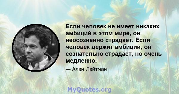 Если человек не имеет никаких амбиций в этом мире, он неосознанно страдает. Если человек держит амбиции, он сознательно страдает, но очень медленно.