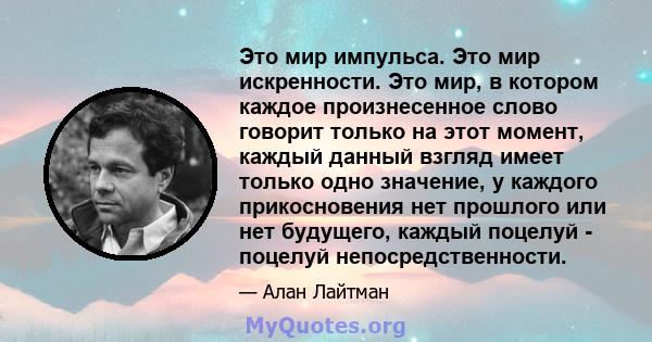 Это мир импульса. Это мир искренности. Это мир, в котором каждое произнесенное слово говорит только на этот момент, каждый данный взгляд имеет только одно значение, у каждого прикосновения нет прошлого или нет будущего, 