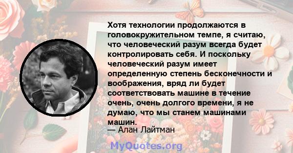 Хотя технологии продолжаются в головокружительном темпе, я считаю, что человеческий разум всегда будет контролировать себя. И поскольку человеческий разум имеет определенную степень бесконечности и воображения, вряд ли