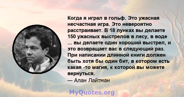 Когда я играл в гольф. Это ужасная несчастная игра. Это невероятно расстраивает. В 18 лунках вы делаете 150 ужасных выстрелов в лесу, в воде ... вы делаете один хороший выстрел, и это возвращает вас в следующий раз. При 