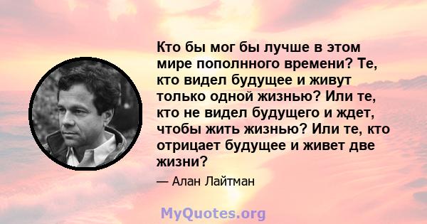 Кто бы мог бы лучше в этом мире пополнного времени? Те, кто видел будущее и живут только одной жизнью? Или те, кто не видел будущего и ждет, чтобы жить жизнью? Или те, кто отрицает будущее и живет две жизни?