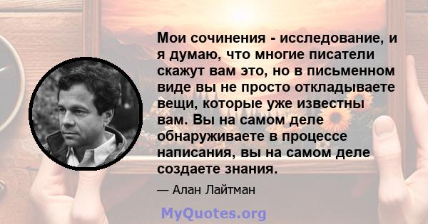 Мои сочинения - исследование, и я думаю, что многие писатели скажут вам это, но в письменном виде вы не просто откладываете вещи, которые уже известны вам. Вы на самом деле обнаруживаете в процессе написания, вы на