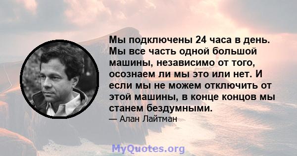 Мы подключены 24 часа в день. Мы все часть одной большой машины, независимо от того, осознаем ли мы это или нет. И если мы не можем отключить от этой машины, в конце концов мы станем бездумными.