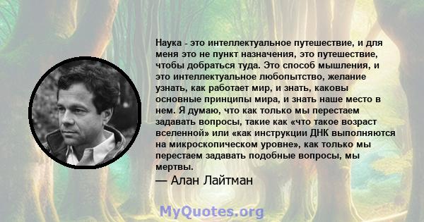 Наука - это интеллектуальное путешествие, и для меня это не пункт назначения, это путешествие, чтобы добраться туда. Это способ мышления, и это интеллектуальное любопытство, желание узнать, как работает мир, и знать,