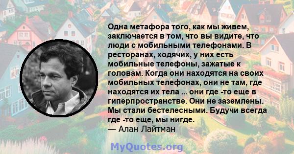 Одна метафора того, как мы живем, заключается в том, что вы видите, что люди с мобильными телефонами. В ресторанах, ходячих, у них есть мобильные телефоны, зажатые к головам. Когда они находятся на своих мобильных