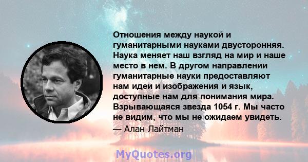 Отношения между наукой и гуманитарными науками двусторонняя. Наука меняет наш взгляд на мир и наше место в нем. В другом направлении гуманитарные науки предоставляют нам идеи и изображения и язык, доступные нам для