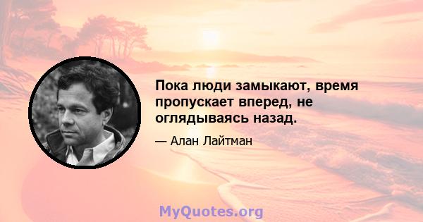 Пока люди замыкают, время пропускает вперед, не оглядываясь назад.