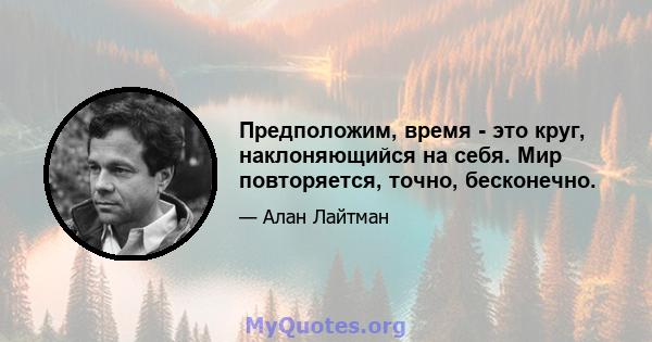 Предположим, время - это круг, наклоняющийся на себя. Мир повторяется, точно, бесконечно.