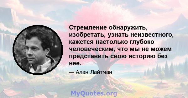 Стремление обнаружить, изобретать, узнать неизвестного, кажется настолько глубоко человеческим, что мы не можем представить свою историю без нее.