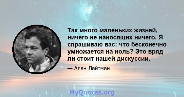 Так много маленьких жизней, ничего не наносящих ничего. Я спрашиваю вас: что бесконечно умножается на ноль? Это вряд ли стоит нашей дискуссии.