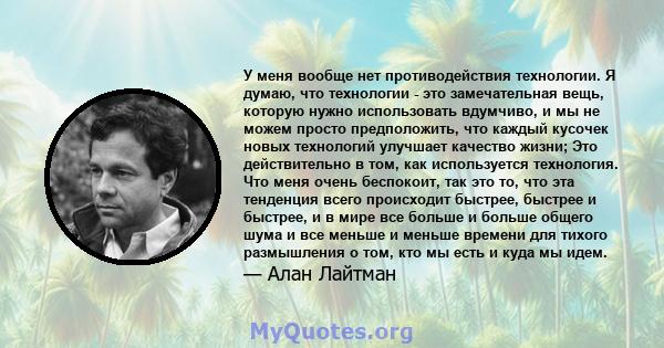 У меня вообще нет противодействия технологии. Я думаю, что технологии - это замечательная вещь, которую нужно использовать вдумчиво, и мы не можем просто предположить, что каждый кусочек новых технологий улучшает