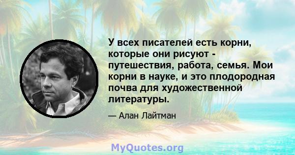 У всех писателей есть корни, которые они рисуют - путешествия, работа, семья. Мои корни в науке, и это плодородная почва для художественной литературы.