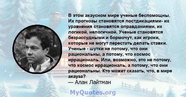 В этом акаусном мире ученые беспомощны. Их прогнозы становятся постдикациями- их уравнения становятся оправданиями, их логикой, нелогичной. Ученые становятся безрассудными и бормочут, как игроки, которые не могут