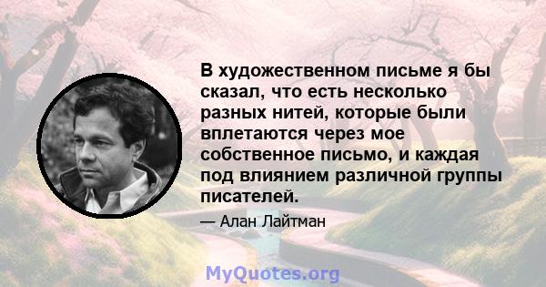 В художественном письме я бы сказал, что есть несколько разных нитей, которые были вплетаются через мое собственное письмо, и каждая под влиянием различной группы писателей.