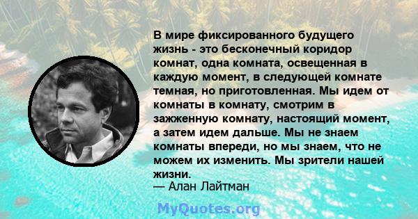 В мире фиксированного будущего жизнь - это бесконечный коридор комнат, одна комната, освещенная в каждую момент, в следующей комнате темная, но приготовленная. Мы идем от комнаты в комнату, смотрим в зажженную комнату,