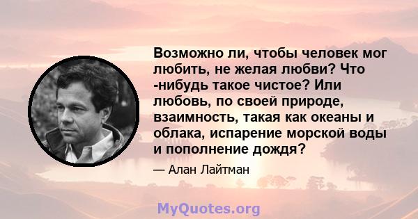 Возможно ли, чтобы человек мог любить, не желая любви? Что -нибудь такое чистое? Или любовь, по своей природе, взаимность, такая как океаны и облака, испарение морской воды и пополнение дождя?